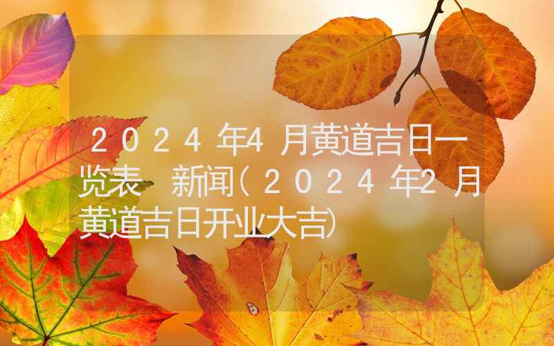 2024年4月黄道吉日一览表 新闻(2024年2月黄道吉日开业大吉)